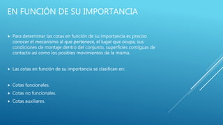EN FUNCIÓN DE SU IMPORTANCIA
 Para determinar las cotas en función de su importancia es preciso
conocer el mecanismo al que pertenece, el lugar que ocupa, sus
condiciones de montaje dentro del conjunto, superficies contiguas de
contacto así como los posibles movimientos de la misma.
 Las cotas en función de su importancia se clasifican en:
 Cotas funcionales.
 Cotas no funcionales.
 Cotas auxiliares.
 