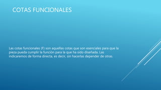 COTAS FUNCIONALES
Las cotas funcionales (F) son aquellas cotas que son esenciales para que la
pieza pueda cumplir la función para la que ha sido diseñada. Las
indicaremos de forma directa, es decir, sin hacerlas depender de otras.
 