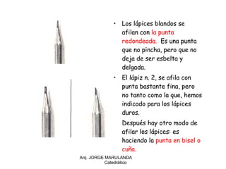 Los lápices blandos se afilan con  la punta redondeada.  Es una punta que no pincha, pero que no deja de ser esbelta y delgada. El lápiz n. 2, se afila con punta bastante fina, pero no tanto como la que, hemos indicado para los lápices duros. Después hay otro modo de afilar los lápices: es haciendo la  punta en bisel o cuña.    Arq. JORGE MARULANDA  Catedràtico 
