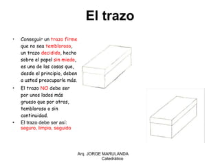Conseguir un  trazo firme , que no sea  tembloroso , un trazo  decidido , hecho sobre el papel  sin miedo , es una de las cosas que, desde el principio, deben a usted preocuparle más. El trazo  NO  debe ser por unos lados más grueso que por otros, tembloroso o sin continuidad. El trazo debe ser así:  seguro, limpio, seguido Arq. JORGE MARULANDA  Catedràtico El trazo 