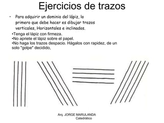 Ejercicios de trazos Para adquirir un dominio del lápiz, lo primero que debe hacer es dibujar trazos verticales, Horizontales e inclinados. Arq. JORGE MARULANDA  Catedràtico Tenga el lápiz con firmeza. No apriete el lápiz sobre el papel.  No haga los trazos despacio. Hágalos con rapidez, de un solo "golpe" decidido,  