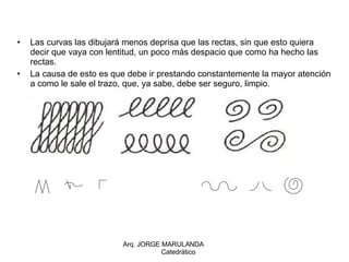 Las curvas las dibujará menos deprisa que las rectas, sin que esto quiera decir que vaya con lentitud, un poco más despacio que como ha hecho las rectas. La causa de esto es que debe ir prestando constantemente la mayor atención a como le sale el trazo, que, ya sabe, debe ser seguro, limpio. Arq. JORGE MARULANDA  Catedràtico 