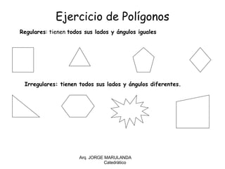Ejercicio de Polígonos Arq. JORGE MARULANDA  Catedràtico Regulares : tienen  todos sus lados y ángulos iguales Irregulares: tienen todos sus lados y ángulos diferentes. 