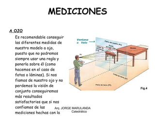MEDICIONES A OJO Es recomendable conseguir las diferentes medidas de nuestro modelo a ojo, puesto que no podremos siempre usar una regla y ponerla sobre él (como hacemos en el caso de fotos o láminas). Si nos fiamos de nuestro ojo y no perdemos la visión de conjunto conseguiremos más resultados satisfactorios que si nos confiamos de las mediciones hechas con la regla. Arq. JORGE MARULANDA  Catedràtico 