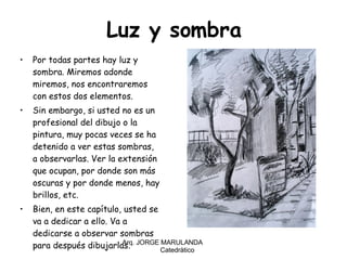 Luz y sombra Por todas partes hay luz y sombra. Miremos adonde miremos, nos encontraremos con estos dos elementos. Sin embargo, si usted no es un profesional del dibujo o la pintura, muy pocas veces se ha detenido a ver estas sombras, a observarlas. Ver la extensión que ocupan, por donde son más oscuras y por donde menos, hay brillos, etc. Bien, en este capítulo, usted se va a dedicar a ello. Va a dedicarse a observar sombras para después dibujarlas. Arq. JORGE MARULANDA  Catedràtico 