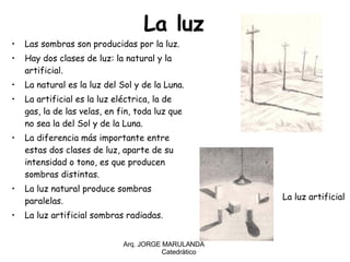 La luz Las sombras son producidas por la luz. Hay dos clases de luz: la natural y la artificial. La natural es la luz del Sol y de la Luna. La artificial es la luz eléctrica, la de gas, la de las velas, en fin, toda luz que no sea la del Sol y de la Luna. La diferencia más importante entre estas dos clases de luz, aparte de su intensidad o tono, es que producen sombras distintas. La luz natural produce sombras paralelas. La luz artificial sombras radiadas.  Arq. JORGE MARULANDA  Catedràtico La luz artificial 