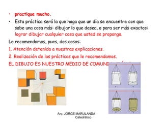 practique mucho. Esta práctica será la que haga que un día se encuentre con que sabe una cosa más: dibujar lo que desea, o para ser más exactos:  lograr dibujar cualquier cosa que usted se proponga. Le recomendamos, pues, dos cosas: 1. Atención detenida a nuestras explicaciones. 2. Realización de las prácticas que le recomendamos. EL DIBUJO ES NUESTRO MEDIO DE COMUNICACIÓN ¡¡ Arq. JORGE MARULANDA  Catedràtico 