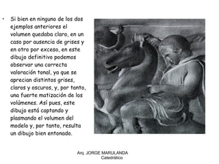 Si bien en ninguno de los dos ejemplos anteriores el volumen quedaba claro, en un caso por ausencia de grises y en otro por exceso, en este dibujo definitivo podemos observar una correcta valoración tonal, ya que se aprecian distintos grises, claros y oscuros, y, por tanto, una fuerte matización de los volúmenes. Así pues, este dibujo está captando y plasmando el volumen del modelo y, por tanto, resulta un dibujo bien entonado.  Arq. JORGE MARULANDA  Catedràtico 