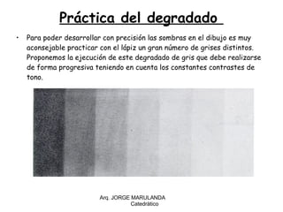 Práctica del degradado  Para poder desarrollar con precisión las sombras en el dibujo es muy aconsejable practicar con el lápiz un gran número de grises distintos. Proponemos la ejecución de este degradado de gris que debe realizarse de forma progresiva teniendo en cuenta los constantes contrastes de tono. Arq. JORGE MARULANDA  Catedràtico 