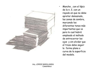 Manche , con el lápiz de la n. 2, con un rayado en que no debe apretar demasiado, las zonas de sombra, marcando los diferentes tonos más importantes que ve para lo cual habrá empleado el método de entrecerrar los ojos  y sin olvidar que el trazo debe seguir la  forma plana o curva de la superficie del modelo. Arq. JORGE MARULANDA  Catedràtico 