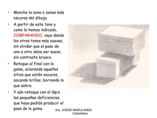 Manche la zona o zonas más oscuras del dibujo. A partir de este tono y como le hemos indicado,  COMPARANDO , vaya dando los otros tonos más suaves, sin olvidar que el paso de uno a otro debe ser suave, sin contraste brusco. Retoque al final con la goma, aclarando aquellos sitios que estén oscuros, sacando brillos, borrando lo que sobre. Y aún retoque con el lápiz las pequeñas deficiencias que haya podido producir el paso de la goma. Arq. JORGE MARULANDA  Catedràtico 