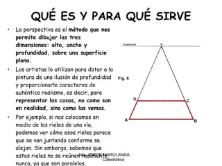 QUÉ ES Y PARA QUÉ SIRVE La perspectiva es el  método que nos permite dibujar las tres dimensiones: alto, ancho y profundidad, sobre una superficie plana. Los artistas lo utilizan para dotar a la pintura de una ilusión de profundidad y proporcionarle caracteres de auténtico realismo, es decir, para  representar las cosas, no como son en realidad, sino como las vemos . Por ejemplo, si nos colocamos en medio de los rieles de una vía, podemos ver cómo esos rieles parece que se van juntando conforme se alejan. Sin embargo, sabemos que estos rieles no se reúnen realmente nunca, ya que son paralelos.  Arq. JORGE MARULANDA  Catedràtico 