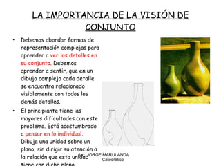 LA IMPORTANCIA DE LA VISIÓN DE CONJUNTO Debemos abordar formas de representación complejas para aprender a  ver los detalles en su conjunto . Debemos aprender a sentir, que en un dibujo complejo cada detalle se encuentra relacionado visiblemente con todos los demás detalles. El principiante tiene las mayores dificultades con este problema. Está acostumbrado a  pensar en lo individual . Dibuja una unidad sobre un plano, sin dirigir su atención a la relación que esta unidad tiene con dicho plano. Arq. JORGE MARULANDA  Catedràtico 