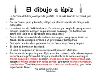 El dibujo a lápiz La técnica del dibujo a lápiz de grafito, es la más sencilla de todas, por eso  Por su forma, peso y tamaño, el lápiz es el instrumento de dibujo más manejable. Las minas son de distinta dureza. Esto hace que, según lo que queramos dibujar, podamos escoger la que más nos convenga. (Ya hablaremos sobre qué lápiz es el apropiado para cada caso.) Con un lápiz de mina blanda podemos conseguir una gran variedad de tonos, desde un negro intenso a un gris suave y homogéneo.  Con lápiz de mina dura podemos trazar líneas muy finas y limpias. El lápiz se borra con facilidad. El lápiz no requiere un pulso excepcional para ser utilizado. Por todo esto es por lo que el lápiz es el instrumento más adecuado para iniciarse en la práctica del dibujo y acostumbrar la mano a conseguir  trazos seguros y limpios , es decir,  líneas que no sean temblorosas , que, tengan  el mismo grueso por todas partes , que estén  hechas sin repasar,   con decisión . También  para comenzar a realizar sombreados , que tanta importancia tienen. Arq. JORGE MARULANDA  Catedràtico 