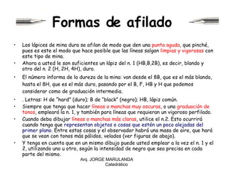 Formas de afilado   Los lápices de mina dura se afilan de modo que den una  punta aguda , que pinché, pues es este el modo que hace posible que las líneas salgan  limpias y vigorosas  con este tipo de mina. Ahora a usted le son suficientes un lápiz del n. 1 (HB,B,2B), es decir, blando y otro del n. 2 (H, 2H, 4H), duro. El número informa de la dureza de la mina: van desde el 8B, que es el más blando, hasta el 8H, que es el más duro, pasando por el B, F, HB y H que podemos considerar como de graduación intermedia. . Letras: H de “hard” (duro); B de “black” (negro); HB, lápiz común. Siempre que tenga que hacer  líneas o manchas muy oscuras , o una  graduación de tonos , empleará la n. 1, y también para líneas que requieran un vigoroso perfilado. Cuando deba dibujar  líneas o manchas más claras , utilice el n.2. Esto ocurrirá cuando tenga que  representan objetos o cosas que estén un poco alejadas del primer plano . Entre estas cosas y el observador habrá una masa de aire, que hará que se vean con tonos más pálidos, velados (ver figuras de abajo). Y tenga en cuenta que en un mismo dibujo puede usted emplear a la vez el n. 1 y el 2, utilizando uno u otro, según la intensidad de negro que sea precisa en cada parte del mismo. Arq. JORGE MARULANDA  Catedràtico 