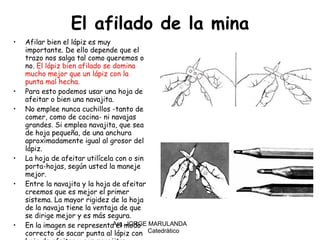 El afilado de la mina Afilar bien el lápiz es muy importante. De ello depende que el trazo nos salga tal como queremos o no.  El lápiz bien afilado se domina mucho mejor que un lápiz con la punta mal hecha. Para esto podemos usar una hoja de afeitar o bien una navajita.  No emplee nunca cuchillos -tanto de comer, como de cocina- ni navajas grandes. Si emplea navajita, que sea de hoja pequeña, de una anchura aproximadamente igual al grosor del lápiz. La hoja de afeitar utilícela con o sin porta-hojas, según usted la maneje mejor. Entre la navajita y la hoja de afeitar creemos que es mejor el primer sistema. La mayor rigidez de la hoja de la navaja tiene la ventaja de que se dirige mejor y es más segura. En la imagen se representa el modo correcto de sacar punta al lápiz con hoja de afeitar y con navajita:  Arq. JORGE MARULANDA  Catedràtico 