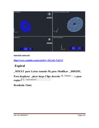 ING :M A MORAN T Página 28
tutorial autocad
http://www.youtube.com/watch?v=3LCuG-VnU1Y
. Espiral
_MTEXT para Letras tamaño 50, para Modificar _DDEDIT,
Para desplazar , picar luego Clips derecho y para
copiar
Resultado Final.
 