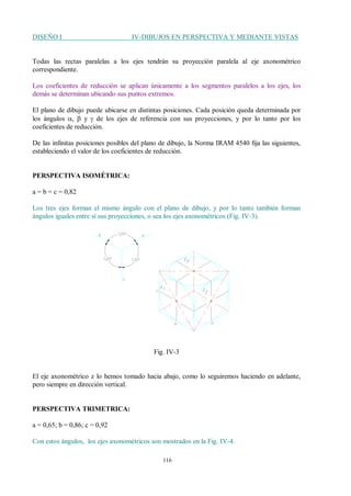 DISEÑO I IV-DIBUJOS EN PERSPECTIVA Y MEDIANTE VISTAS
116
Todas las rectas paralelas a los ejes tendrán su proyección paralela al eje axonométrico
correspondiente.
Los coeficientes de reducción se aplican únicamente a los segmentos paralelos a los ejes, los
demás se determinan ubicando sus puntos extremos.
El plano de dibujo puede ubicarse en distintas posiciones. Cada posición queda determinada por
los ángulos a, b y g de los ejes de referencia con sus proyecciones, y por lo tanto por los
coeficientes de reducción.
De las infinitas posiciones posibles del plano de dibujo, la Norma IRAM 4540 fija las siguientes,
estableciendo el valor de los coeficientes de reducción.
PERSPECTIVA ISOMÉTRICA:
a = b = c = 0,82
Los tres ejes forman el mismo ángulo con el plano de dibujo, y por lo tanto también forman
ángulos iguales entre sí sus proyecciones, o sea los ejes axonométricos (Fig. IV-3).
Fig. IV-3
El eje axonométrico z lo hemos tomado hacia abajo, como lo seguiremos haciendo en adelante,
pero siempre en dirección vertical.
PERSPECTIVA TRIMETRICA:
a = 0,65; b = 0,86; c = 0,92
Con estos ángulos, los ejes axonométricos son mostrados en la Fig. IV-4.
 