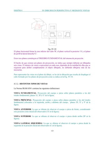 DISEÑO I IV-DIBUJOS EN PERSPECTIVA Y MEDIANTE VISTAS
123
Fig. IV-10
El plano horizontal forma la cara inferior del cubo 'B', el plano vertical la posterior 'A' y el plano
de perfil la lateral derecha 'C'.
Estos tres planos constituyen el TRIEDRO FUNDAMENTAL del sistema de proyección.
El hecho de que existan seis planos de proyección, no indica que siempre deberán ser dibujadas
seis vistas. El número de vistas a representar en cada caso, depender de la cantidad de ellas que se
requieran para definir completamente el objeto dibujado, no debiendo dibujarse más de las
necesarias.
Para representar las vistas en el plano de dibujo, se les da la ubicación que resulta de desplegar el
cubo formado por los planos de proyección como se indica en la Fig. IV-10.
4-3.2.- DISTINTOS TIPOS DE VISTAS
La Norma IRAM 4501 contiene las siguientes definiciones:
VISTA FUNDAMENTAL: Proyección del cuerpo o pieza sobre planos paralelos a los del
triedro fundamental, planos 'A', 'B' ó 'C' de la figura.
VISTA PRINCIPAL: Proyección del cuerpo o pieza sobre planos paralelos a los del triedro
fundamental colocados a la izquierda, arriba y adelante del cuerpo, planos 'D', 'E' y 'F' de la
figura.
VISTA ANTERIOR: La que se obtiene de observar el cuerpo o pieza de frente, considerando
esta posición como inicial del observador ('A' en la figura).
VISTA SUPERIOR: La que se obtiene al observar el cuerpo o pieza desde arriba ('B' en la
figura).
VISTA LATERAL IZQUIERDA: La que se obtiene al observar el cuerpo o pieza desde la
izquierda de la posición inicial del observador (C en la figura).
 