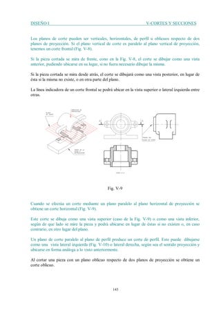 DISEÑO I V-CORTES Y SECCIONES
143
Los planos de corte pueden ser verticales, horizontales, de perfil u oblicuos respecto de dos
planos de proyección. Si el plano vertical de corte es paralelo al plano vertical de proyección,
tenemos un corte frontal (Fig. V-8).
Si la pieza cortada se mira de frente, cono en la Fig. V-8, el corte se dibujar como una vista
anterior, pudiendo ubicarse en su lugar, si no fuera necesario dibujar la misma.
Si la pieza cortada se mira desde atrás, el corte se dibujará como una vista posterior, en lugar de
ésta si la misma no existe, o en otra parte del plano.
La línea indicadora de un corte frontal se podrá ubicar en la vista superior o lateral izquierda entre
otras.
Fig. V-9
Cuando se efectúa un corte mediante un plano paralelo al plano horizontal de proyección se
obtiene un corte horizontal (Fig. V-9).
Este corte se dibuja como una vista superior (caso de la Fig. V-9) o como una vista inferior,
según de que lado se mire la pieza y podrá ubicarse en lugar de éstas si no existen o, en caso
contrario, en otro lugar del plano.
Un plano de corte paralelo al plano de perfil produce un corte de perfil. Este puede dibujarse
como una vista lateral izquierda (Fig. V-10) o lateral derecha, según sea el sentido proyección y
ubicarse en forma análoga a lo visto anteriormente.
Al cortar una pieza con un plano oblicuo respecto de dos planos de proyección se obtiene un
corte oblicuo.
 