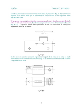DISEÑO I V-CORTES Y SECCIONES
149
Cuando se proyecten varios cortes sobre el mismo plano de proyección (Fig. V-16) los mismos se
disponen en el mismo orden que se encuentran los trazos iniciales de las respectivas líneas
indicadoras de corte.
Al representar cuerpos o piezas simétricas y, especialmente los de revolución, se pueden dibujar la
mitad en vista y la mitad en corte. Esta forma de representación recibe el nombre de medio corte
(Fig. V-18). La separación entre la parte representada en vista y la representada en corte quedar
determinada por el eje de simetría.
Fig. V-19
En los casos en que sólo se requiera representar una parte de la pieza en un corte, se puede
interrumpir el mismo limitándolo a dicha parte (Fig. V-19). La línea indicadora del corte se limitar
a la porción que se corta.
Fig. V-20
 