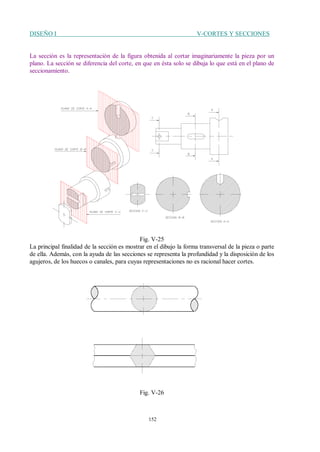 DISEÑO I V-CORTES Y SECCIONES
152
La sección es la representación de la figura obtenida al cortar imaginariamente la pieza por un
plano. La sección se diferencia del corte, en que en ésta solo se dibuja lo que está en el plano de
seccionamiento.
Fig. V-25
La principal finalidad de la sección es mostrar en el dibujo la forma transversal de la pieza o parte
de ella. Además, con la ayuda de las secciones se representa la profundidad y la disposición de los
agujeros, de los huecos o canales, para cuyas representaciones no es racional hacer cortes.
Fig. V-26
 