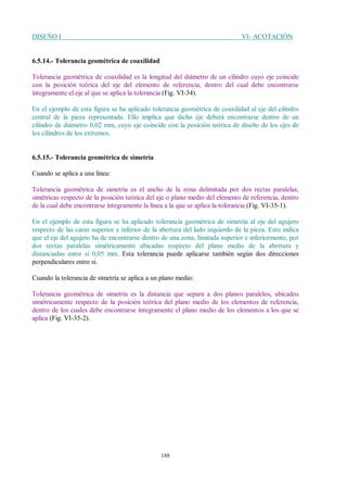 DISEÑO I VI- ACOTACIÓN
188
6.5.14.- Tolerancia geométrica de coaxilidad
Tolerancia geométrica de coaxilidad es la longitud del diámetro de un cilindro cuyo eje coincide
con la posición teórica del eje del elemento de referencia, dentro del cual debe encontrarse
íntegramente el eje al que se aplica la tolerancia (Fig. VI-34).
En el ejemplo de esta figura se ha aplicado tolerancia geométrica de coaxilidad al eje del cilindro
central de la pieza representada. Ello implica que dicho eje deberá encontrarse dentro de un
cilindro de diámetro 0,02 mm, cuyo eje coincide con la posición teórica de diseño de los ejes de
los cilindros de los extremos.
6.5.15.- Tolerancia geométrica de simetría
Cuando se aplica a una línea:
Tolerancia geométrica de simetría es el ancho de la zona delimitada por dos rectas paralelas,
simétricas respecto de la posición teórica del eje o plano medio del elemento de referencia, dentro
de la cual debe encontrarse íntegramente la línea a la que se aplica la tolerancia (Fig. VI-35-1).
En el ejemplo de esta figura se ha aplicado tolerancia geométrica de simetría al eje del agujero
respecto de las caras superior e inferior de la abertura del lado izquierdo de la pieza. Esto indica
que el eje del agujero ha de encontrarse dentro de una zona, limitada superior e inferiormente, por
dos rectas paralelas simétricamente ubicadas respecto del plano medio de la abertura y
distanciadas entre sí 0,05 mm. Esta tolerancia puede aplicarse también según dos direcciones
perpendiculares entre si.
Cuando la tolerancia de simetría se aplica a un plano medio:
Tolerancia geométrica de simetría es la distancia que separa a dos planos paralelos, ubicados
simétricamente respecto de la posición teórica del plano medio de los elementos de referencia,
dentro de los cuales debe encontrarse íntegramente el plano medio de los elementos a los que se
aplica (Fig. VI-35-2).
 