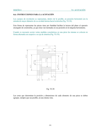 DISEÑO I VI- ACOTACIÓN
191
6.6.- INSTRUCCIONES PARA LA ACOTACIÓN
Los cuerpos de revolución se representan, dentro de lo posible, en posición horizontal con la
entrada de mayor diámetro de su cavidad interna hacia la derecha (Fig. VI-38).
Esta forma de representar las piezas tiene por finalidad facilitar la lectura del plano al operario
encargado de construirlas, ya que éstas van montadas en esa posición en la máquina herramienta.
Cuando es necesario acotar varias medidas concéntricas en una pieza las mismas se colocan en
forma alternada con respecto a su eje de simetría (Fig. VI-39).
Fig. VI-38
Las cotas que determinan la posición y dimensiones de cada elemento de una pieza se deben
agrupar, siempre que sea posible, en una misma vista.
 