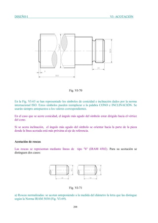 DISEÑO I VI- ACOTACIÓN
208
Fig. VI-70
En la Fig. VI-63 se han representado los símbolos de conicidad e inclinación dados por la norma
internacional ISO. Estos símbolos pueden reemplazar a la palabra CONO e INCLINACIÓN. Se
usarán siempre antepuestos a los valores correspondientes.
En el caso que se acote conicidad, el ángulo más agudo del símbolo estar dirigido hacia el vértice
del cono.
Si se acota inclinación, el ángulo más agudo del símbolo se orientar hacia la parte de la pieza
donde la línea acotada está más próxima al eje de referencia.
Acotación de roscas
Las roscas se representan mediante líneas de tipo "b" (IRAM 4502). Para su acotación se
distinguen dos casos:
Fig. VI-71
a) Roscas normalizadas: se acotan anteponiendo a la medida del diámetro la letra que las distingue
según la Norma IRAM 5030 (Fig. VI-69).
 