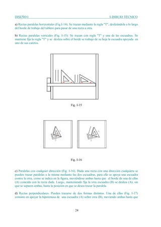 DISEÑO I I-DIBUJO TÉCNICO
24
a) Rectas paralelas horizontales (Fig.I-14). Se trazan mediante la regla "T", deslizándola a lo largo
del borde de trabajo del tablero para pasar de una recta a otra.
b) Rectas paralelas verticales (Fig. I-15). Se trazan con regla "T" y una de las escuadras. Se
mantiene fija la regla "T" y se desliza sobre el borde se trabajo de su hoja la escuadra apoyada en
uno de sus catetos.
Fig. I-15
Fig. I-16
c) Paralelas con cualquier dirección (Fig. I-16). Dada una recta con una dirección cualquiera se
pueden trazar paralelas a la misma mediante las dos escuadras, para ello se apoya una escuadra
contra la otra, como se indica en la figura, moviéndose ambas hasta que el borde de una de ellas
(A) coincida con la recta dada. Luego, manteniendo fija la otra escuadra (B) se desliza (A), sin
que se separen ambas, hasta la posición en que se desea trazar la paralela.
d) Rectas perpendiculares. Pueden trazarse de dos formas distintas. Una de ellas (Fig. I-17)
consiste en apoyar la hipotenusa de una escuadra (A) sobre otra (B), moviendo ambas hasta que
 