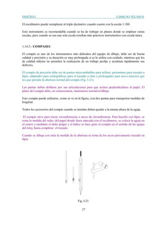DISEÑO I I-DIBUJO TÉCNICO
27
El escalímetro puede reemplazar al triple decímetro cuando cuente con la escala 1:100.
Este instrumento es recomendable cuando se ha de trabajar en planos donde se emplean varias
escalas, pero cuando se usa una sola escala resultan más prácticos instrumentos con escala única.
1.14.5.- COMPASES
El compás es uno de los instrumentos más delicados del equipo de dibujo, debe ser de buena
calidad y precisión y su duración es muy prolongada si se lo utiliza con cuidado, mientras que los
de calidad inferior no permiten la realización de un trabajo prolijo y acentúan rápidamente sus
defectos.
El compás de precisión debe ser de puntas intercambiables para utilizar: portaminas para trazado a
lápiz, adaptador para estilográficas, para el trazado a tinta y prolongador para arcos mayores que
los que permite la abertura normal del compás (Fig. I-21).
Las puntas deben doblarse por sus articulaciones para que actúen perpendiculares al papel. El
plano del compás debe, en consecuencia, mantenerse normal al dibujo.
Este compás puede utilizarse, como se ve en la figura, con dos puntas para transportar medidas de
longitud.
Todos los accesorios del compás cuando se instalan deben quedar a la misma altura de la aguja.
El compás sirve para trazar circunferencias o arcos de circunferencia. Para hacerlo con lápiz, se
toma la medida del radio, del papel donde fuera marcada con el escalímetro, se coloca la aguja en
el centro y mediante el dedo pulgar y el índice se hace girar al compás en el sentido de las agujas
del reloj, hasta completar el trazado.
Cuando se dibuja con tinta la medida de la abertura se toma de los arcos previamente trazado en
lápiz.
Fig. I-21
 