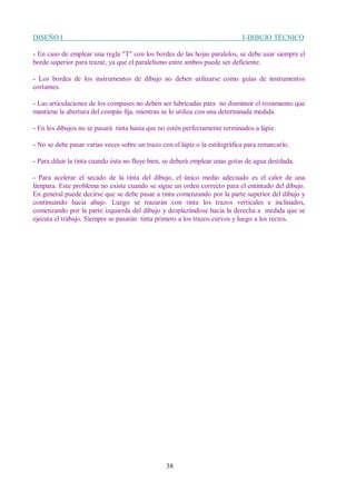 DISEÑO I I-DIBUJO TÉCNICO
38
- En caso de emplear una regla "T" con los bordes de las hojas paralelos, se debe usar siempre el
borde superior para trazar, ya que el paralelismo entre ambos puede ser deficiente.
- Los bordes de los instrumentos de dibujo no deben utilizarse como guías de instrumentos
cortantes.
- Las articulaciones de los compases no deben ser lubricadas para no disminuir el rozamiento que
mantiene la abertura del compás fija, mientras se lo utiliza con una determinada medida.
- En los dibujos no se pasará tinta hasta que no estén perfectamente terminados a lápiz.
- No se debe pasar varias veces sobre un trazo con el lápiz o la estilográfica para remarcarlo.
- Para diluir la tinta cuando ésta no fluye bien, se deberá emplear unas gotas de agua destilada.
- Para acelerar el secado de la tinta del dibujo, el único medio adecuado es el calor de una
lámpara. Este problema no existe cuando se sigue un orden correcto para el entintado del dibujo.
En general puede decirse que se debe pasar a tinta comenzando por la parte superior del dibujo y
continuando hacia abajo. Luego se trazarán con tinta los trazos verticales e inclinados,
comenzando por la parte izquierda del dibujo y desplazándose hacia la derecha a medida que se
ejecuta el trabajo. Siempre se pasarán tinta primero a los trazos curvos y luego a los rectos.
 