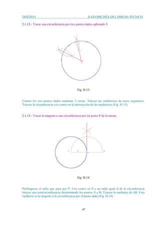 DISEÑO I II-GEOMETRÍA DEL DIBUJO TÉCNICO
47
2.1.12.- Trazar una circunferencia por tres puntos dados aplicando 9.
Fig. II-13
Únanse los tres puntos dados mediante 2 rectas. Trácese las mediatrices de estos segmentos.
Trácese la circunferencia con centro en la intersección de las mediatrices (Fig. II-13).
2.1.13.- Trazar la tangente a una circunferencia por un punto P de la misma.
Fig. II-14
Prolónguese el radio que pasa por P. Con centro en P y un radio igual al de la circunferencia
trácese una semicircunferencia determinando los puntos A y B. Trácese la mediatriz de AB. Esta
mediatriz es la tangente a la circunferencia por el punto dado (Fig. II-14).
 