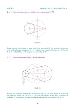 DISEÑO I II-GEOMETRÍA DEL DIBUJO TÉCNICO
48
2.1.14.- Trazar las tangentes a una circunferencia por un punto exterior "M".
Fig. II-15
Únase O con M y determínese el punto medio P del segmento OM. Con centro en P trácese un
arco de circunferencia que pase por O y M y además corte a la circunferencia en A y B. Trácese
las rectas AM y BM que son las tangentes buscadas (Fig. II-15).
2.1.15.- Trazar las tangentes exteriores a dos circunferencias.
Fig. II-16
Primero se determina gráficamente la diferencia d=R-r y con esta medida se traza una
circunferencia auxiliar con centro en O'. Se trazan las tangentes a esta nueva circunferencia
aplicando 13. Las tangentes buscadas son paralelas a las trazadas anteriormente (Fig. II-16).
 