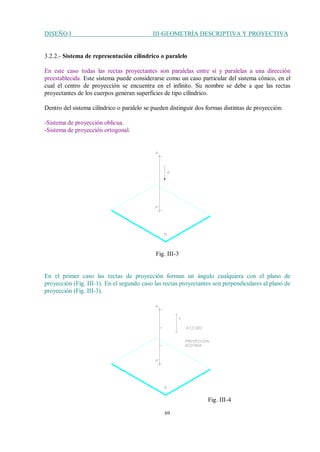 DISEÑO I III-GEOMETRÍA DESCRIPTIVA Y PROYECTIVA
69
3.2.2.- Sistema de representación cilíndrico o paralelo
En este caso todas las rectas proyectantes son paralelas entre sí y paralelas a una dirección
preestablecida. Este sistema puede considerarse como un caso particular del sistema cónico, en el
cual el centro de proyección se encuentra en el infinito. Su nombre se debe a que las rectas
proyectantes de los cuerpos generan superficies de tipo cilíndrico.
Dentro del sistema cilíndrico o paralelo se pueden distinguir dos formas distintas de proyección:
-Sistema de proyección oblicua.
-Sistema de proyección ortogonal.
Fig. III-3
En el primer caso las rectas de proyección forman un ángulo cualquiera con el plano de
proyección (Fig. III-1). En el segundo caso las rectas proyectantes son perpendiculares al plano de
proyección (Fig. III-3).
Fig. III-4
 