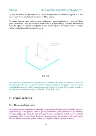 DISEÑO I III-GEOMETRÍA DESCRIPTIVA Y PROYECTIVA
70
De estas dos formas de representación, el sistema de representación cilíndrico ortogonal es el más
usado y será el que generalmente usaremos en dibujo técnico.
En los dos sistemas vistos, dado un punto en el espacio, su proyección sobre el plano de dibujo
queda determinada. Pero no sucede lo mismo si se da la proyección y se quiere determinar el
punto del espacio al cual ella corresponde, porque todos los puntos del espacio ubicados sobre la
recta proyectante tienen la misma proyección.
Fig. III-5
Para evitar esta indeterminación podemos dar la distancia del punto del espacio al plano de
proyección, medida sobre la recta proyectante, o proyectar el punto del espacio sobre dos planos
perpendiculares entre sí. En el primer caso estaríamos usando un sistema de proyección acotadas y
en el segundo un sistema de proyección diédrica (Figs. III-4 y III-5).
3.3.- MÉTODO DE MONGE
3.3.1.- Representación de puntos
En el punto anterior hablamos de representar cuerpos proyectándolos sobre dos planos distintos.
El problema que se nos presenta ahora es que solo disponemos de un plano sobre el que podemos
proyectar, el plano de dibujo. Es necesario, por lo tanto, encontrar un método que nos permita
representar, sobre el plano único de dibujo, las proyecciones de un cuerpo sobre dos planos
distintos. El método que nos permite realizar esto se debe a MONGE y lleva su nombre.
 