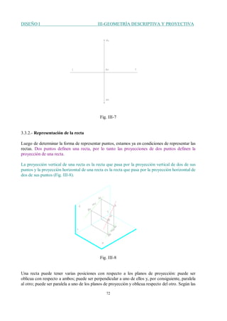 DISEÑO I III-GEOMETRÍA DESCRIPTIVA Y PROYECTIVA
72
Fig. III-7
3.3.2.- Representación de la recta
Luego de determinar la forma de representar puntos, estamos ya en condiciones de representar las
rectas. Dos puntos definen una recta, por lo tanto las proyecciones de dos puntos definen la
proyección de una recta.
La proyección vertical de una recta es la recta que pasa por la proyección vertical de dos de sus
puntos y la proyección horizontal de una recta es la recta que pasa por la proyección horizontal de
dos de sus puntos (Fig. III-8).
Fig. III-8
Una recta puede tener varias posiciones con respecto a los planos de proyección: puede ser
oblicua con respecto a ambos; puede ser perpendicular a uno de ellos y, por consiguiente, paralela
al otro; puede ser paralela a uno de los planos de proyección y oblicua respecto del otro. Según las
 