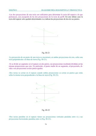 DISEÑO I III-GEOMETRÍA DESCRIPTIVA Y PROYECTIVA
78
-Las dos proyecciones de una recta son suficientes para determinar la recta del espacio a la que
pertenecen, con excepción de las dos proyecciones de la recta de perfil. En este último caso la
recta del espacio solo quedará determinada si se indican las proyecciones de dos de sus puntos.
Fig. III-21
-La proyección de un punto de una recta se encontrará, en ambas proyecciones de esta, sobre una
recta perpendicular a la línea de tierra (Fig. III-21).
-Si se divide un segmento en el espacio en dos partes, sus proyecciones resultarán divididas en las
mismas proporciones que este. En particular, el punto medio de un segmento, al proyectarlo, di-
vide a sus proyecciones en dos partes iguales.
-Dos rectas se cortan en el espacio cuando ambas proyecciones se cortan en puntos que están
sobre la misma recta perpendicular a la línea de tierra (Fig. III-22).
Fig. III-22
-Dos rectas paralelas en el espacio tienen sus proyecciones verticales paralelas entre sí y sus
proyecciones horizontales paralelas entre sí (Fig. III-23).
 