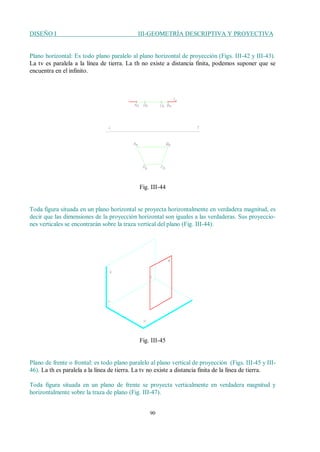DISEÑO I III-GEOMETRÍA DESCRIPTIVA Y PROYECTIVA
90
Plano horizontal: Es todo plano paralelo al plano horizontal de proyección (Figs. III-42 y III-43).
La tv es paralela a la línea de tierra. La th no existe a distancia finita, podemos suponer que se
encuentra en el infinito.
Fig. III-44
Toda figura situada en un plano horizontal se proyecta horizontalmente en verdadera magnitud, es
decir que las dimensiones de la proyección horizontal son iguales a las verdaderas. Sus proyeccio-
nes verticales se encontrarán sobre la traza vertical del plano (Fig. III-44).
Fig. III-45
Plano de frente o frontal: es todo plano paralelo al plano vertical de proyección (Figs. III-45 y III-
46). La th es paralela a la línea de tierra. La tv no existe a distancia finita de la línea de tierra.
Toda figura situada en un plano de frente se proyecta verticalmente en verdadera magnitud y
horizontalmente sobre la traza de plano (Fig. III-47).
 