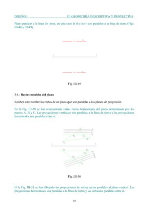 DISEÑO I III-GEOMETRÍA DESCRIPTIVA Y PROYECTIVA
92
Plano paralelo a la línea de tierra: en este caso la th y la tv son paralelas a la línea de tierra (Figs.
III-48 y III-49).
Fig. III-49
3.4.- Rectas notables del plano
Reciben este nombre las rectas de un plano que son paralelas a los planos de proyección.
En la Fig. III-50 se han representado varias rectas horizontales del plano determinado por los
puntos A, B y C. Las proyecciones verticales son paralelas a la línea de tierra y las proyecciones
horizontales son paralelas entre sí.
Fig. III-50
El la Fig. III-51 se han dibujado las proyecciones de varias rectas paralelas al plano vertical. Las
proyecciones horizontales son paralelas a la línea de tierra y las verticales paralelas entre sí.
 