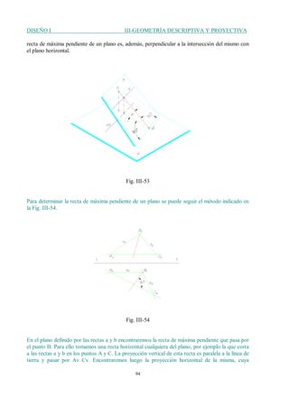 DISEÑO I III-GEOMETRÍA DESCRIPTIVA Y PROYECTIVA
94
recta de máxima pendiente de un plano es, además, perpendicular a la intersección del mismo con
el plano horizontal.
Fig. III-53
Para determinar la recta de máxima pendiente de un plano se puede seguir el método indicado en
la Fig. III-54.
Fig. III-54
En el plano definido por las rectas a y b encontraremos la recta de máxima pendiente que pasa por
el punto B. Para ello tomamos una recta horizontal cualquiera del plano, por ejemplo la que corta
a las rectas a y b en los puntos A y C. La proyección vertical de esta recta es paralela a la línea de
tierra y pasar por Av Cv. Encontraremos luego la proyección horizontal de la misma, cuya
 