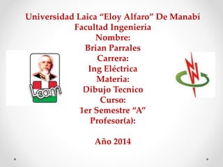 Universidad Laica “Eloy Alfaro” De Manabí 
Facultad Ingeniería 
Nombre: 
Brian Parrales 
Carrera: 
Ing Eléctrica 
Materia: 
Dibujo Tecnico 
Curso: 
1er Semestre “A” 
Profesor(a): 
Año 2014 
 