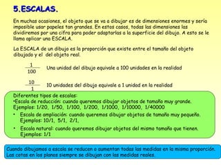 5.ESCALAS.
  En muchas ocasiones, el objeto que se va a dibujar es de dimensiones enormes y sería
  imposible usar papeles tan grandes. En estos casos, todas las dimensiones las
  dividiremos por una cifra para poder adaptarlas a la superficie del dibujo. A esto se le
  llama aplicar una ESCALA.

  La ESCALA de un dibujo es la proporción que existe entre el tamaño del objeto
  dibujado y el del objeto real.

         1
                 Una unidad del dibujo equivale a 100 unidades en la realidad
        100
         10
                 10 unidades del dibujo equivale a 1 unidad en la realidad
          1
  Diferentes tipos de escalas:
  •Escala de reducción: cuando queremos dibujar objetos de tamaño muy grande.
  Ejemplos: 1/20, 1/50, 1/100, 1/200, 1/1000, 1/10000, 1/40000
  • Escala de ampliación: cuando queremos dibujar objetos de tamaño muy pequeño.
     Ejemplos: 10/1, 5/1, 2/1,
  •   Escala natural: cuando queremos dibujar objetos del mismo tamaño que tienen.
      Ejemplos: 1/1


Cuando dibujamos a escala se reducen o aumentan todas las medidas en la misma proporción.
Las cotas en los planos siempre se dibujan con las medidas reales.
 