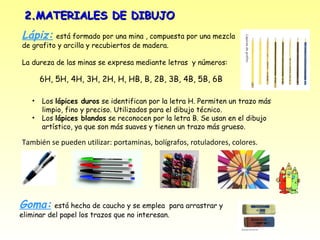 2.MATERIALES DE DIBUJO
Lápiz: está formado por una mina , compuesta por una mezcla
de grafito y arcilla y recubiertos de madera.

La dureza de las minas se expresa mediante letras y números:

       6H, 5H, 4H, 3H, 2H, H, HB, B, 2B, 3B, 4B, 5B, 6B

   •   Los lápices duros se identifican por la letra H. Permiten un trazo más
       limpio, fino y preciso. Utilizados para el dibujo técnico.
   •   Los lápices blandos se reconocen por la letra B. Se usan en el dibujo
       artístico, ya que son más suaves y tienen un trazo más grueso.

También se pueden utilizar: portaminas, bolígrafos, rotuladores, colores.




Goma: está hecha de caucho y se emplea         para arrastrar y
eliminar del papel los trazos que no interesan.
 