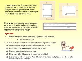 Los márgenes :son líneas normalizadas
 que delimitan la zona donde vamos a
 dibujar. Los dibujaremos con líneas
 continuas gruesas a 25mm en el margen
 izq. Y 5mm para los otros tres.




El cajetín: es un cuadro que situaremos
en la parte inferior del papel, en el cual,
identificaremos las características más
importantes del plano o dibujo.

 Ejercicios:
 1.        Ordena de mayor a menor dureza los siguientes tipos de minas:
                       H, 3B, 5H, HB, 6B, 3H.

1.     Señala en tu cuaderno la opción correcta en las siguientes frases:
      a)    Las noticias de los periódicos están impresas / tintadas.
      b) El formato DIN A4 es igual / distinto que el folio.
      c)    El papel satinado es brillante / mate.
      d) El formato DIN A3 es mayor / menor que el DIN A5
      e)    Los formatos DIN de la serie A se obtienen dividiendo / multiplicando por dos el lado
            mayor del formato anterior.
 