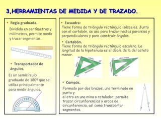 3,HERRAMIENTAS DE MEDIDA Y DE TRAZADO.

• Regla graduada.            • Escuadra:
                             Tiene forma de triángulo rectángulo isósceles. Junto
 Dividida en centímetros y
                             con el cartabón, se usa para trazar rectas paralelas y
 milímetros, permite medir   perpendiculares y para construir ángulos.
 y trazar segmentos.
                             • Cartabón.
                             Tiene forma de triángulo rectángulo escaleno. La
                             longitud de la hipotenusa es el doble de la del cateto
                             menor.

  • Transportador de
  ángulos.
 Es un semicírculo
 graduado de 180º que se
                             • Compás.
 utiliza principalmente
 para medir ángulos.         Formado por dos brazos, uno terminado en
                             punta y
                             el otro en una mina o rotulador, permite
                             trazar circunferencias y arcos de
                             circunferencia, así como transportar
                             segmentos.
 
