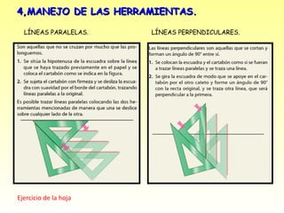 4,MANEJO DE LAS HERRAMIENTAS.

  LÍNEAS PARALELAS.    LÍNEAS PERPENDICULARES.




Ejercicio de la hoja
 