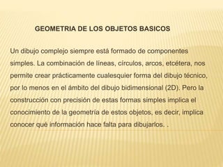 GEOMETRIA DE LOS OBJETOS BASICOS 
Un dibujo complejo siempre está formado de componentes 
simples. La combinación de líneas, círculos, arcos, etcétera, nos 
permite crear prácticamente cualesquier forma del dibujo técnico, 
por lo menos en el ámbito del dibujo bidimensional (2D). Pero la 
construcción con precisión de estas formas simples implica el 
conocimiento de la geometría de estos objetos, es decir, implica 
conocer qué información hace falta para dibujarlos. . 
 