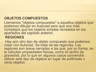 OBJETOS COMPUESTOS 
Llamamos "objetos compuestos" a aquellos objetos que 
podemos dibujar en Autocad pero que son más 
complejos que los objetos simples revisados en los 
apartados del capítulo anterior. 
REGIONES 
Hay aún otro tipo de objeto compuesto que podemos 
crear con Autocad. Se trata de las regiones. Las 
regiones son áreas cerradas a las que, por su forma, se 
le calculan propiedades físicas, como el centro de 
gravedad, por lo que en algunos casos convendrá 
utilizar este tipo de objetos en lugar de polilíneas u 
otros objetos 
 