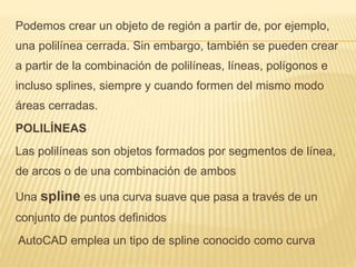 Podemos crear un objeto de región a partir de, por ejemplo, 
una polilínea cerrada. Sin embargo, también se pueden crear 
a partir de la combinación de polilíneas, líneas, polígonos e 
incluso splines, siempre y cuando formen del mismo modo 
áreas cerradas. 
POLILÍNEAS 
Las polilíneas son objetos formados por segmentos de línea, 
de arcos o de una combinación de ambos 
Una spline es una curva suave que pasa a través de un 
conjunto de puntos definidos 
AutoCAD emplea un tipo de spline conocido como curva 
 